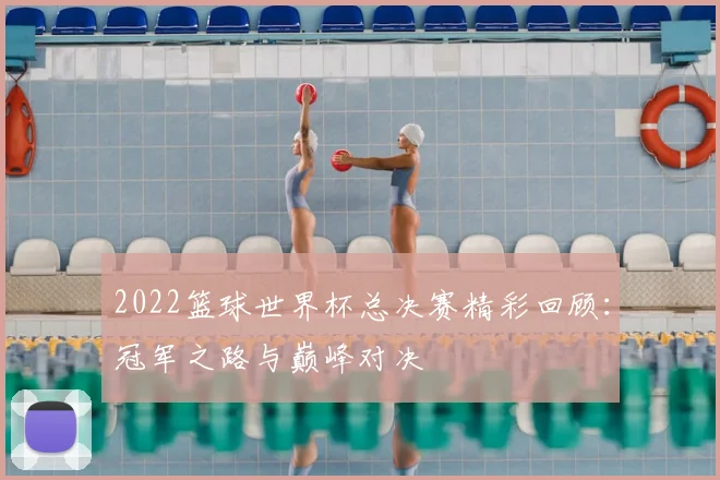 2022篮球世界杯总决赛精彩回顾：冠军之路与巅峰对决
