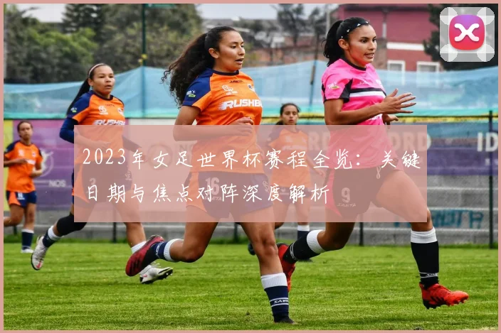 2023年女足世界杯赛程全览：关键日期与焦点对阵深度解析
