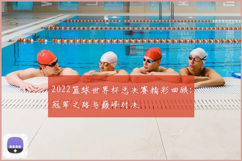 2022篮球世界杯总决赛精彩回顾：冠军之路与巅峰对决