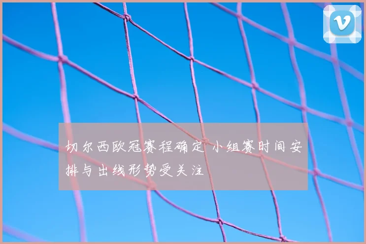 切尔西欧冠赛程确定 小组赛时间安排与出线形势受关注