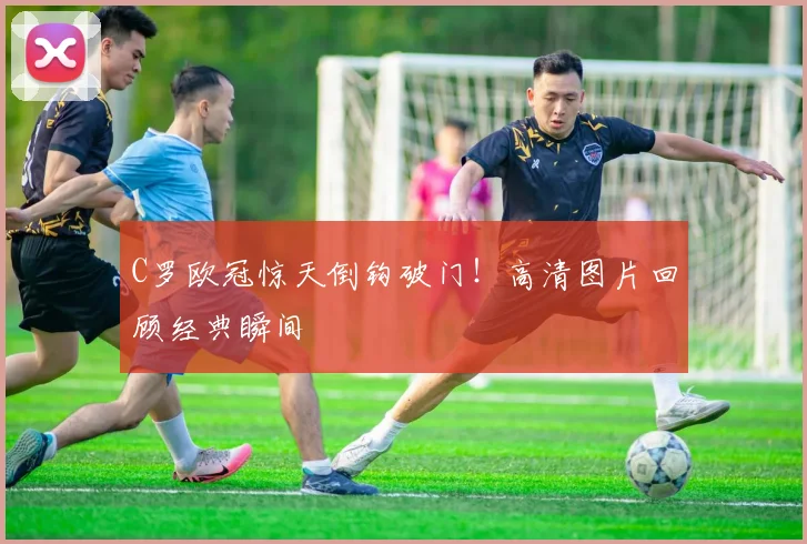 C罗欧冠惊天倒钩破门！高清图片回顾经典瞬间