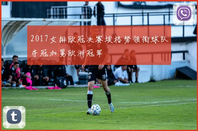 2017女排欧冠决赛埃格努领衔球队夺冠加冕欧洲冠军