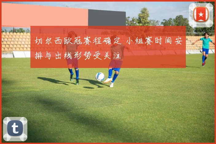 切尔西欧冠赛程确定 小组赛时间安排与出线形势受关注