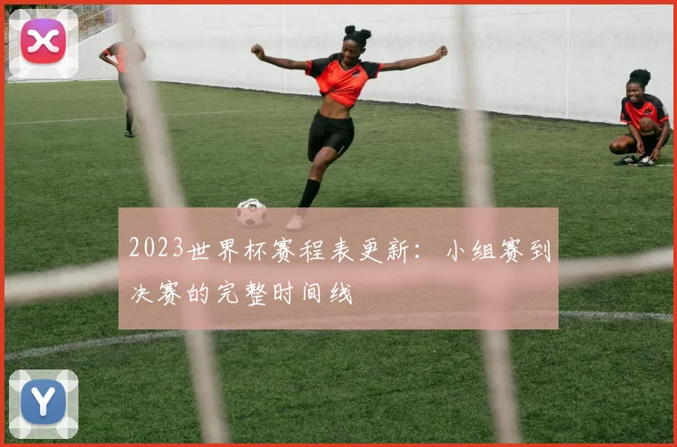 2023世界杯赛程表更新：小组赛到决赛的完整时间线