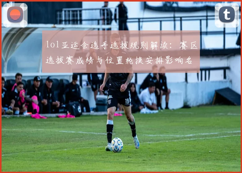 lol亚运会选手选拔规则解读：赛区选拔赛成绩与位置轮换安排影响名单确定